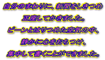 �����̂܂��ɁA�V����������  �������Ă����܂����B  �s�[���Ƃ͂�߂���C�̒��A  �Â��ɐS���������A  �W�����ď������Ƃ��ł��܂����B 